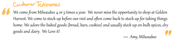 “We come from Milwaukee 4 or 5 times a year.  We never miss the opportunity to shop at Golden Harvest. We come to stock up before our visit and often come back to stock up for taking things home. We adore the baked goods (bread, bars, cookies) and usually stock up on bulk spices, dry goods and dairy.  We Love it!”Amy, Milwaukee