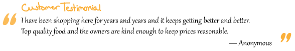 “I have been shopping here for years and years and it keeps getting better and better. Top quality food and the owners are kind enough to keep prices reasonable.” Anonymous